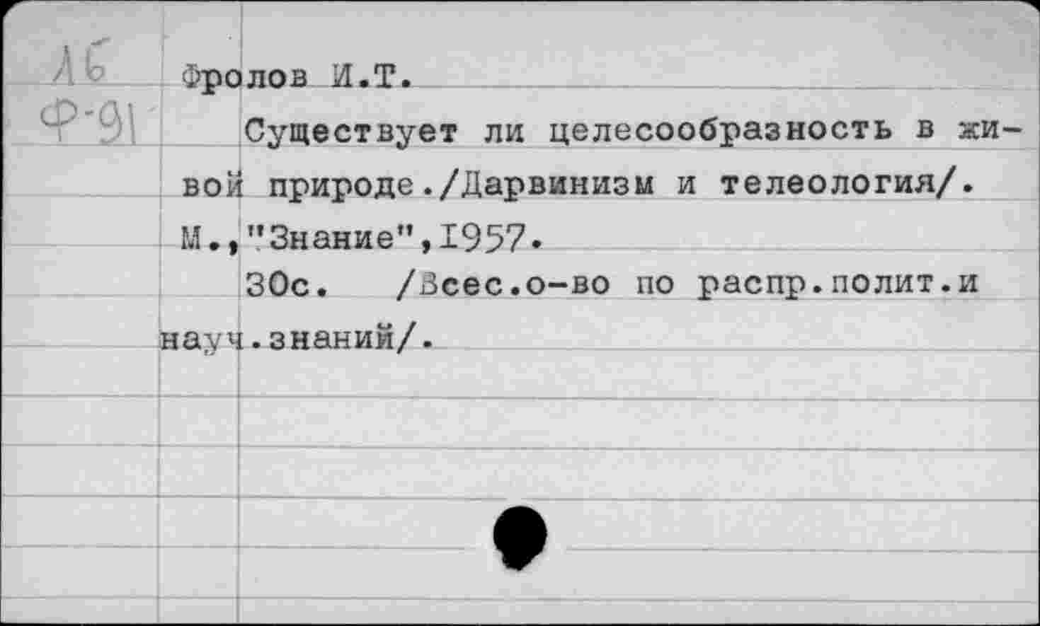 ﻿	1 г Фполов И«Т.	
Ф'91		Существует ли целесообразность в жи-
	вой М.»	природе./Дарвинизм и телеология/. ’’Знание", 1957.
		30с. /Зсес.о-во по распр.полит.и
	на Vх	.знаний/.
		
		
		
		
		
		